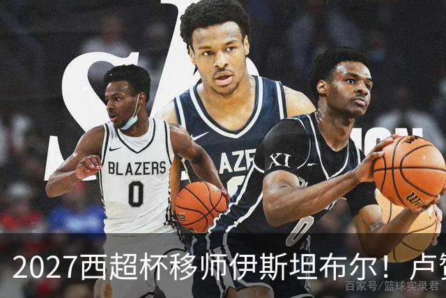 2027西超杯移师伊斯坦布尔！卢赞：西超杯潜在受众超过一亿人